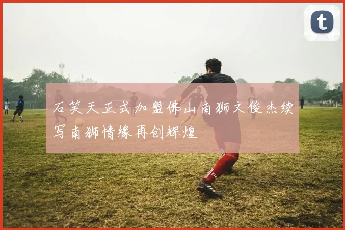 石笑天正式加盟佛山南狮文俊杰续写南狮情缘再创辉煌