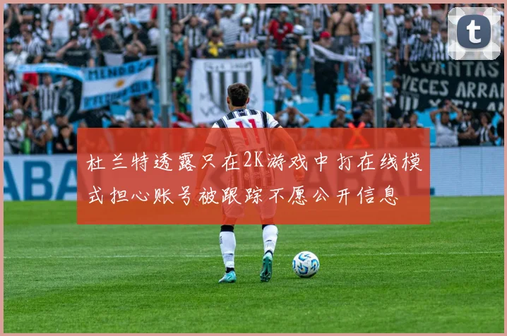 杜兰特透露只在2K游戏中打在线模式担心账号被跟踪不愿公开信息