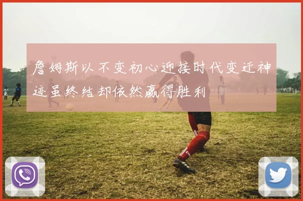 詹姆斯以不变初心迎接时代变迁神迹虽终结却依然赢得胜利