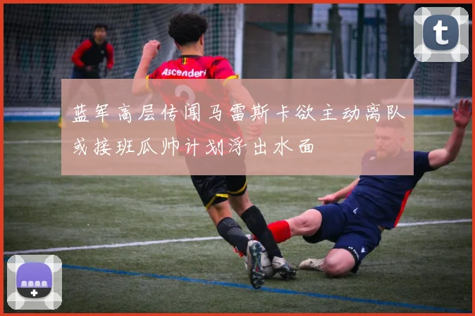 蓝军高层传闻马雷斯卡欲主动离队或接班瓜帅计划浮出水面