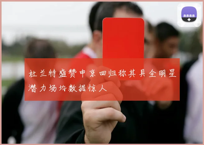 杜兰特盛赞申京回归称其具全明星潜力场均数据惊人