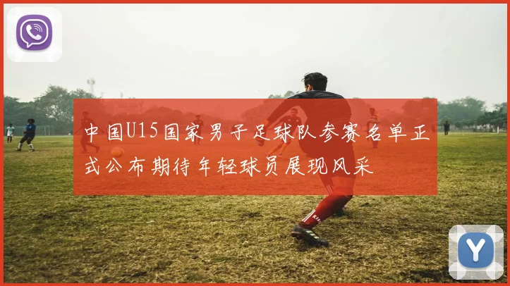 中国U15国家男子足球队参赛名单正式公布期待年轻球员展现风采