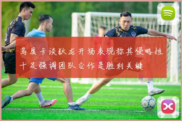 乌度卡谈狄龙开场表现称其侵略性十足强调团队合作是胜利关键