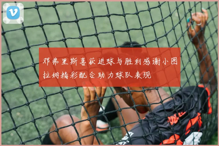 邓弗里斯喜获进球与胜利感谢小图拉姆精彩配合助力球队表现