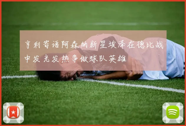 亨利寄语阿森纳新星埃泽在德比战中发光发热争做球队英雄