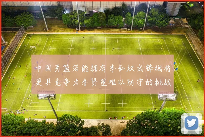 中国男篮若能拥有李弘权式锋线将更具竞争力李贤重难以防守的挑战