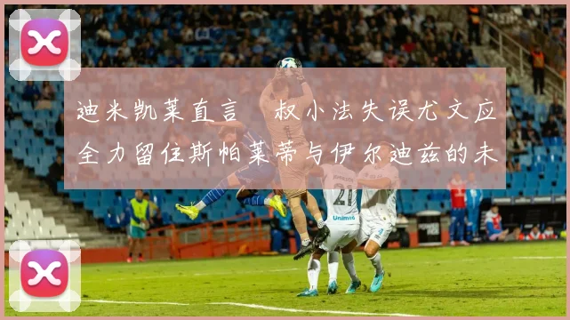 迪米凯莱直言囧叔小法失误尤文应全力留住斯帕莱蒂与伊尔迪兹的未来分析