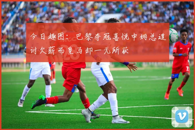 今日趣图：巴黎夺冠喜悦中姆总追讨欠薪而皇马却一无所获