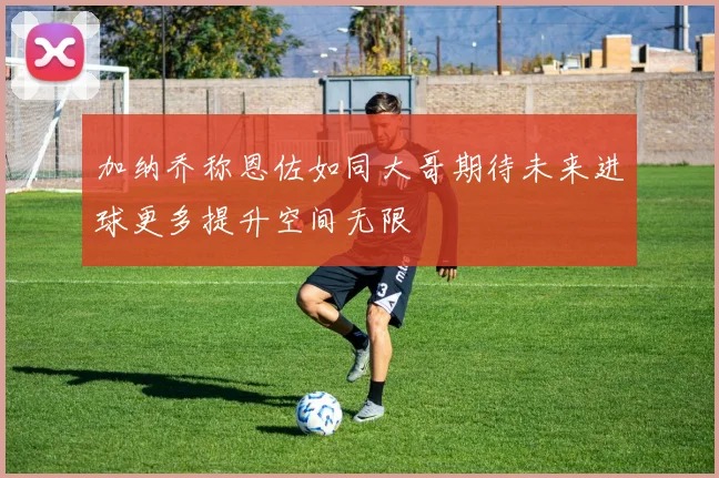 加纳乔称恩佐如同大哥期待未来进球更多提升空间无限