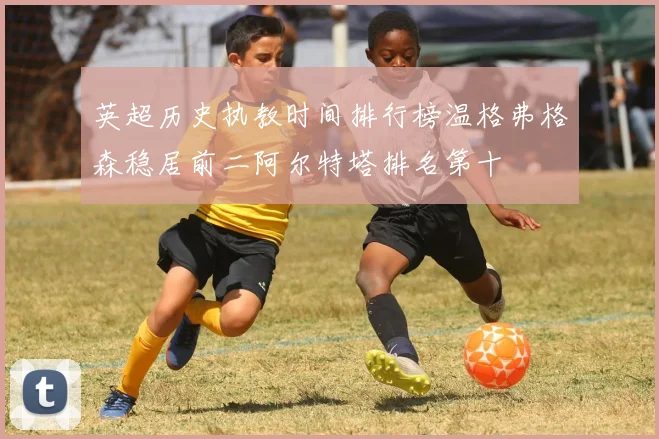 英超历史执教时间排行榜温格弗格森稳居前二阿尔特塔排名第十