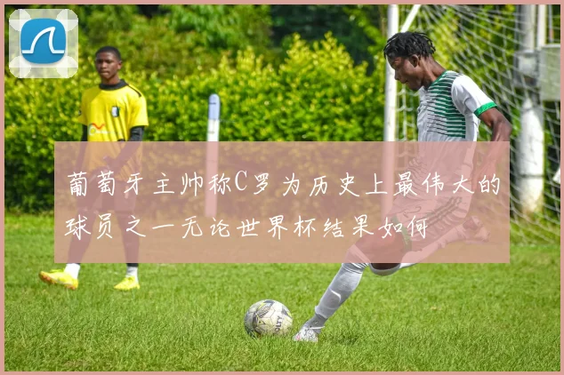 葡萄牙主帅称C罗为历史上最伟大的球员之一无论世界杯结果如何