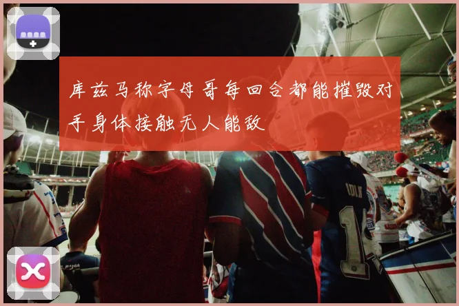 库兹马称字母哥每回合都能摧毁对手身体接触无人能敌