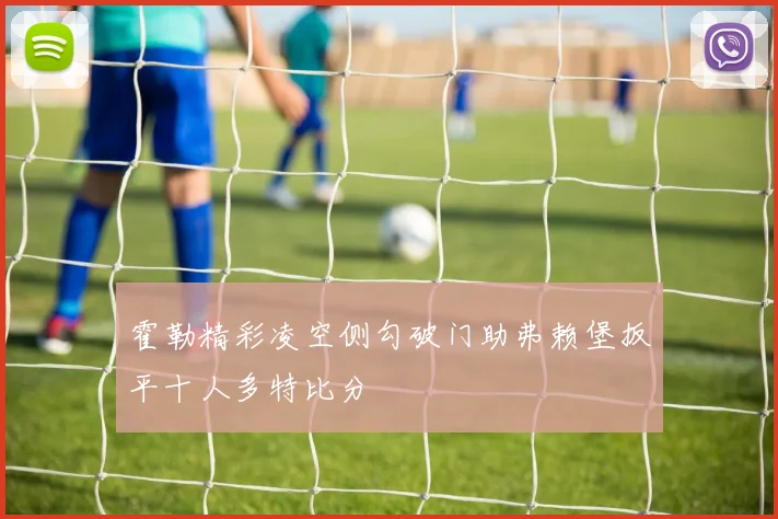 霍勒精彩凌空侧勾破门助弗赖堡扳平十人多特比分