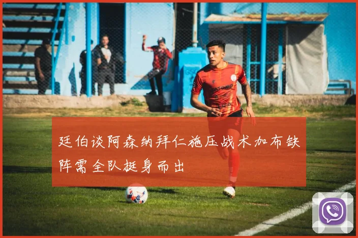 廷伯谈阿森纳拜仁施压战术加布缺阵需全队挺身而出