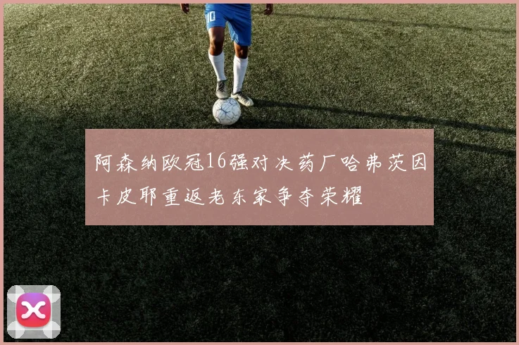 阿森纳欧冠16强对决药厂哈弗茨因卡皮耶重返老东家争夺荣耀