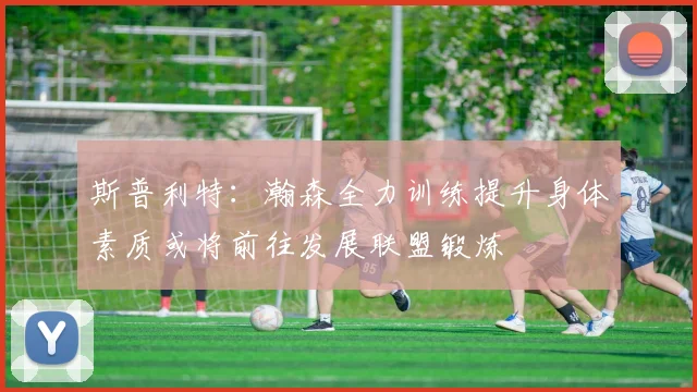 斯普利特：瀚森全力训练提升身体素质或将前往发展联盟锻炼