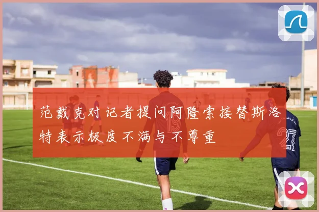 范戴克对记者提问阿隆索接替斯洛特表示极度不满与不尊重