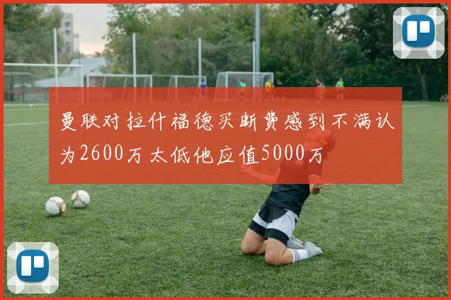 曼联对拉什福德买断费感到不满认为2600万太低他应值5000万