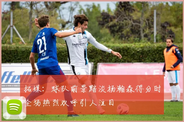 拓媒：球队前景黯淡杨瀚森得分时全场热烈欢呼引人注目