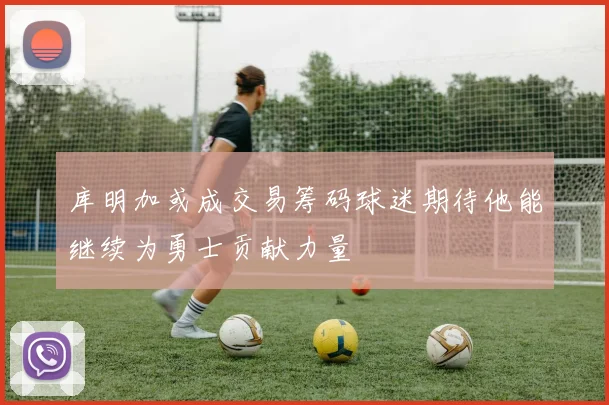 库明加或成交易筹码球迷期待他能继续为勇士贡献力量