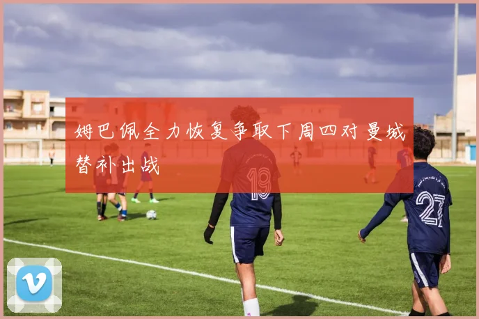 姆巴佩全力恢复争取下周四对曼城替补出战