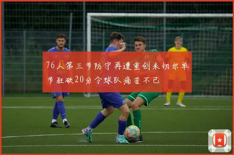 76人第三节防守再遭重创米切尔单节狂砍20分令球队痛苦不已