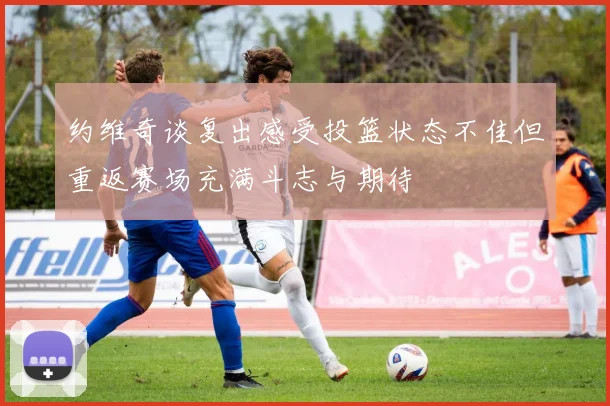 约维奇谈复出感受投篮状态不佳但重返赛场充满斗志与期待