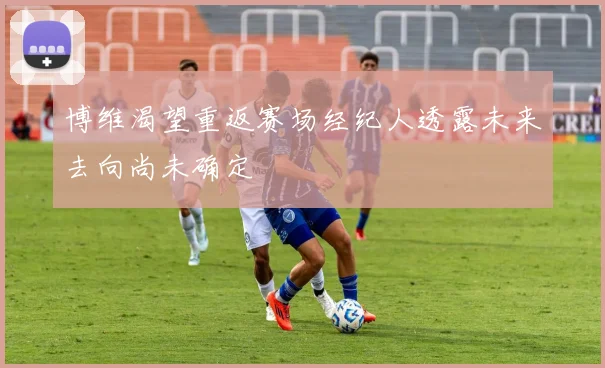 博维渴望重返赛场经纪人透露未来去向尚未确定