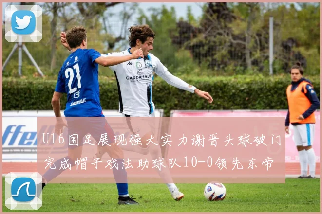 U16国足展现强大实力谢晋头球破门完成帽子戏法助球队10-0领先东帝汶