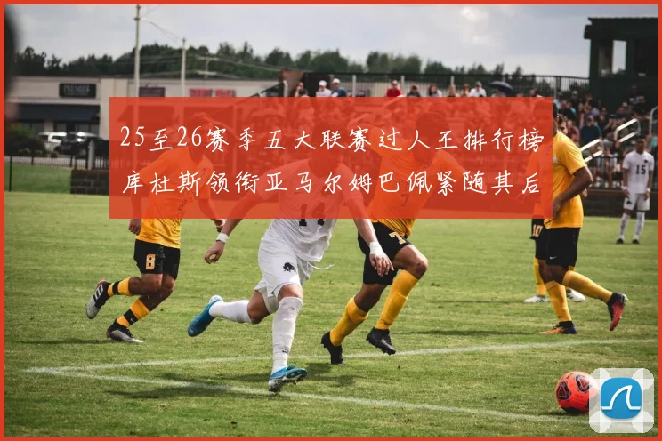 25至26赛季五大联赛过人王排行榜库杜斯领衔亚马尔姆巴佩紧随其后