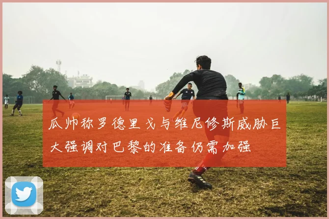 瓜帅称罗德里戈与维尼修斯威胁巨大强调对巴黎的准备仍需加强