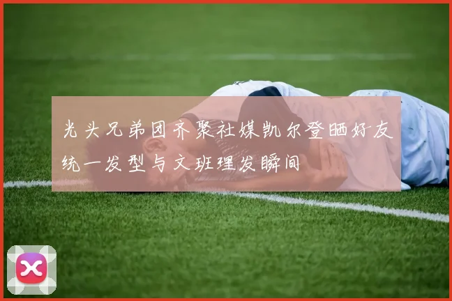 光头兄弟团齐聚社媒凯尔登晒好友统一发型与文班理发瞬间