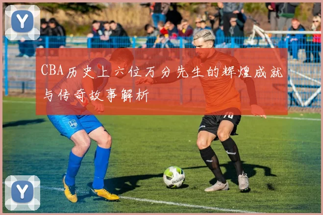 CBA历史上六位万分先生的辉煌成就与传奇故事解析