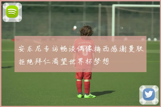 安东尼专访畅谈偶像梅西感谢曼联拒绝拜仁渴望世界杯梦想