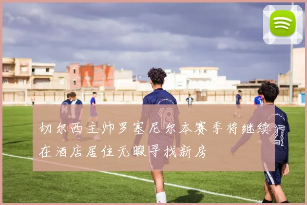 切尔西主帅罗塞尼尔本赛季将继续在酒店居住无暇寻找新房