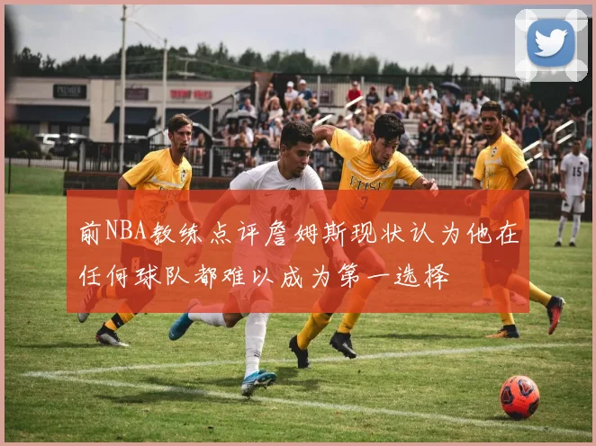 前NBA教练点评詹姆斯现状认为他在任何球队都难以成为第一选择