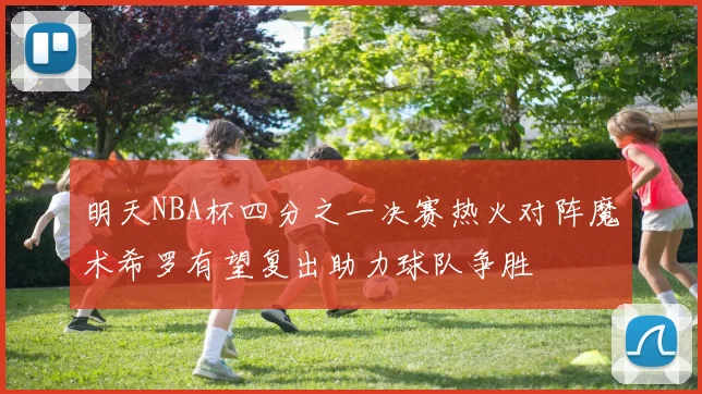 明天NBA杯四分之一决赛热火对阵魔术希罗有望复出助力球队争胜