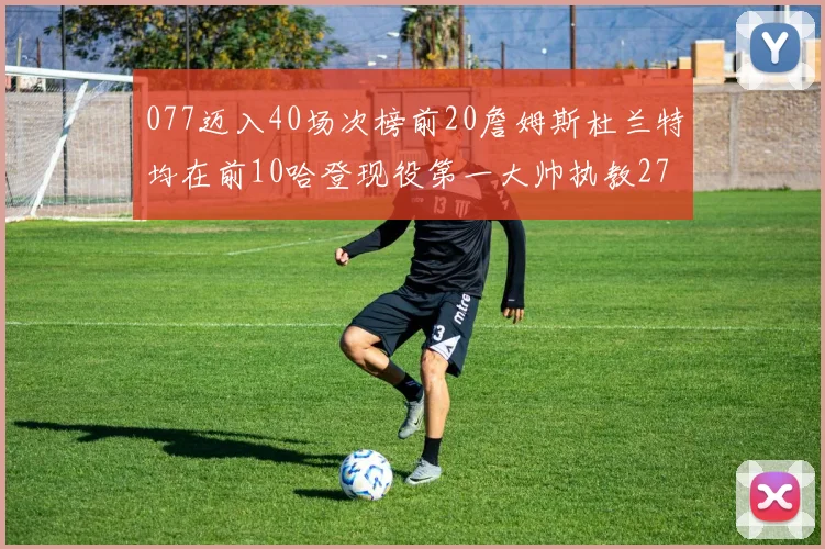 077迈入40场次榜前20詹姆斯杜兰特均在前10哈登现役第一大帅执教271场次