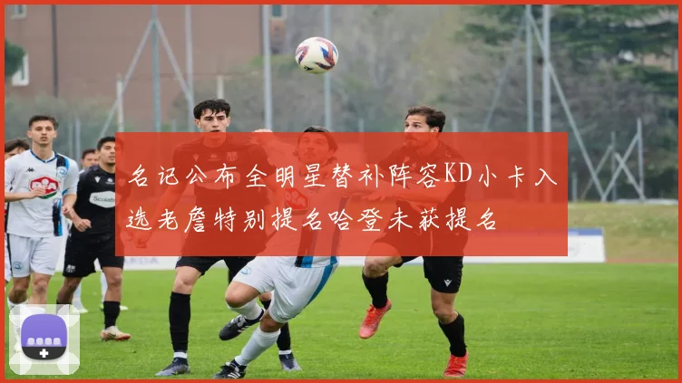 名记公布全明星替补阵容KD小卡入选老詹特别提名哈登未获提名