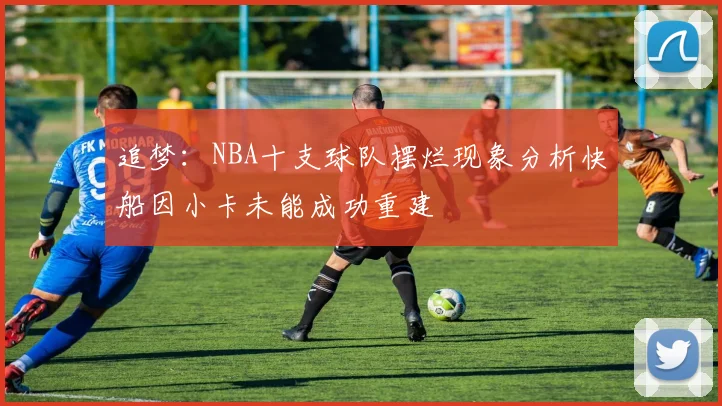 追梦：NBA十支球队摆烂现象分析快船因小卡未能成功重建