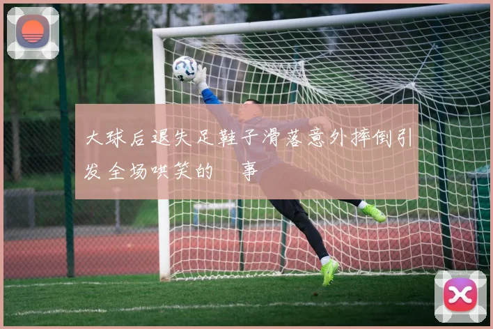 大球后退失足鞋子滑落意外摔倒引发全场哄笑的囧事
