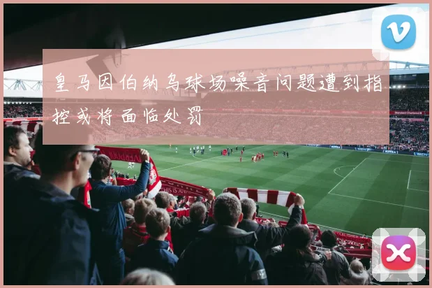 皇马因伯纳乌球场噪音问题遭到指控或将面临处罚