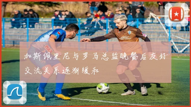 加斯佩里尼与罗马总监晚餐后友好交流关系逐渐缓和