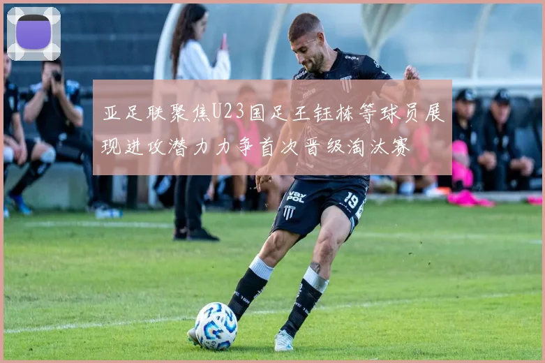 亚足联聚焦U23国足王钰栋等球员展现进攻潜力力争首次晋级淘汰赛