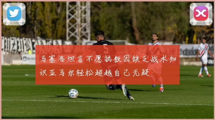 马塞洛坦言不愿执教因缺乏战术知识亚马尔轻松超越自己无疑