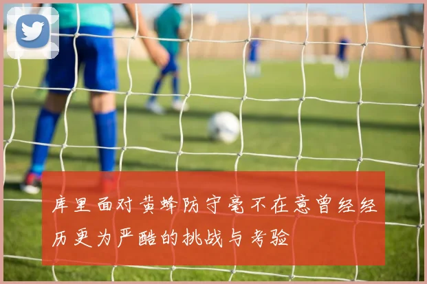 库里面对黄蜂防守毫不在意曾经经历更为严酷的挑战与考验