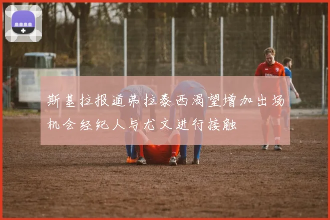 斯基拉报道弗拉泰西渴望增加出场机会经纪人与尤文进行接触